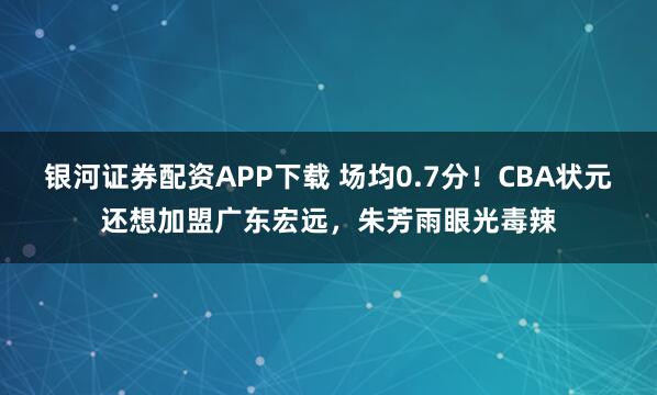银河证券配资APP下载 场均0.7分！CBA状元还想加盟广东宏远，朱芳雨眼光毒辣