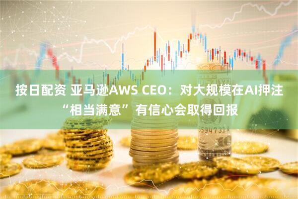 按日配资 亚马逊AWS CEO：对大规模在AI押注“相当满意” 有信心会取得回报