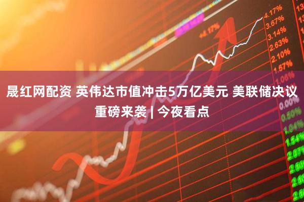 晟红网配资 英伟达市值冲击5万亿美元 美联储决议重磅来袭 | 今夜看点