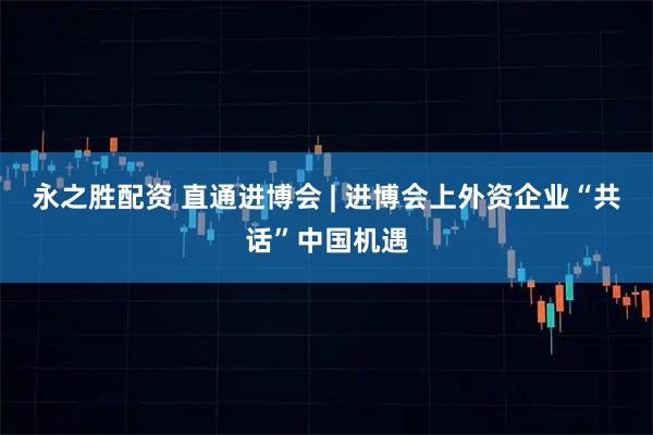 永之胜配资 直通进博会 | 进博会上外资企业“共话”中国机遇