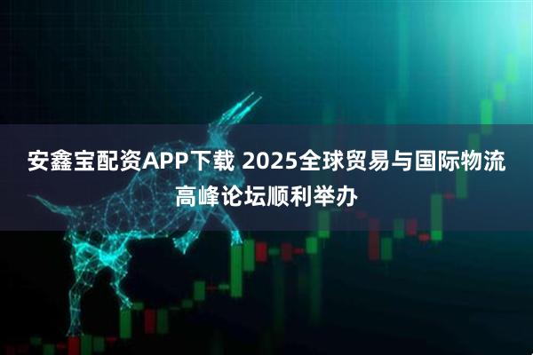 安鑫宝配资APP下载 2025全球贸易与国际物流高峰论坛顺利举办