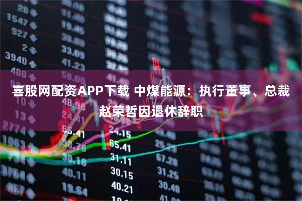 喜股网配资APP下载 中煤能源：执行董事、总裁赵荣哲因退休辞职