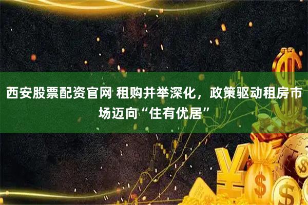西安股票配资官网 租购并举深化，政策驱动租房市场迈向“住有优居”