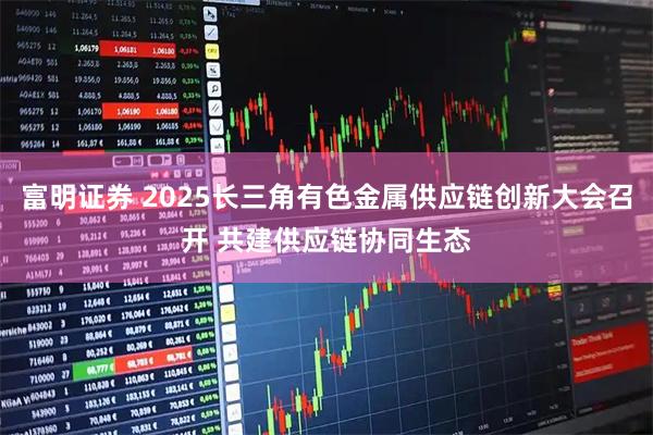富明证券 2025长三角有色金属供应链创新大会召开 共建供应链协同生态