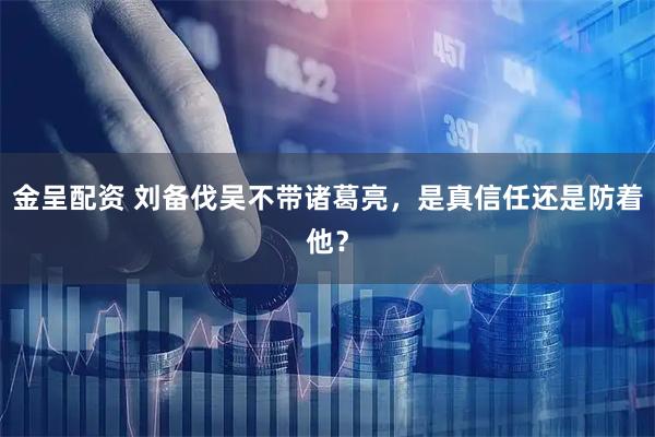 金呈配资 刘备伐吴不带诸葛亮，是真信任还是防着他？