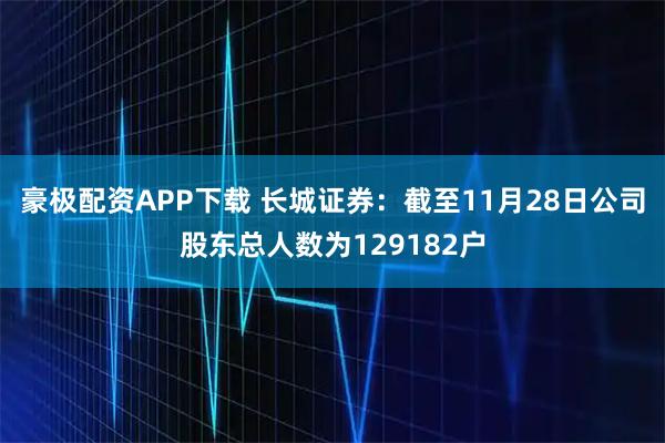 豪极配资APP下载 长城证券：截至11月28日公司股东总人数为129182户