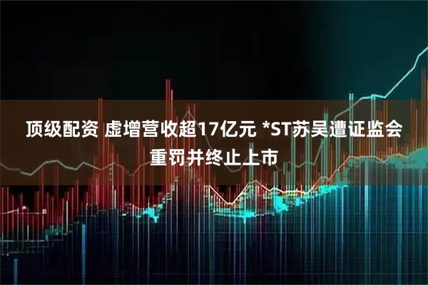 顶级配资 虚增营收超17亿元 *ST苏吴遭证监会重罚并终止上市