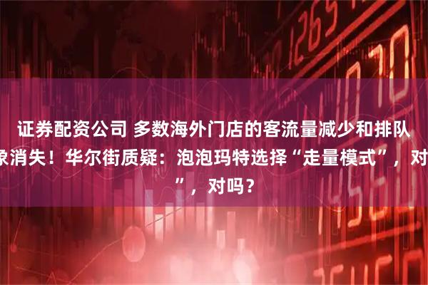 证券配资公司 多数海外门店的客流量减少和排队现象消失！华尔街质疑：泡泡玛特选择“走量模式”，对吗？