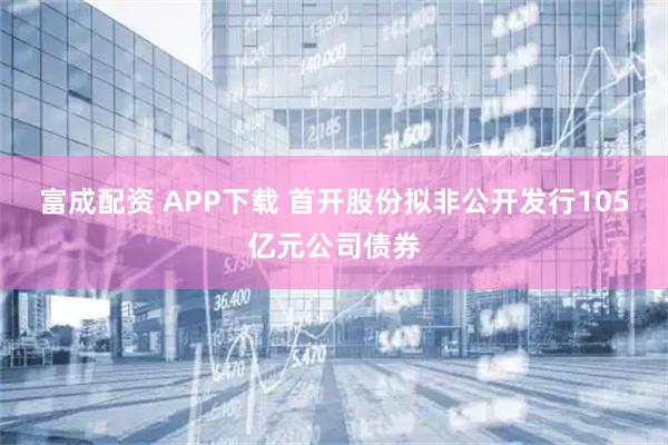 富成配资 APP下载 首开股份拟非公开发行105亿元公司债券