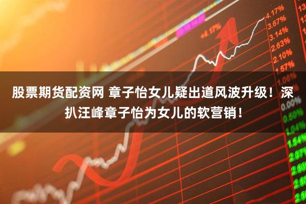 股票期货配资网 章子怡女儿疑出道风波升级！深扒汪峰章子怡为女儿的软营销！