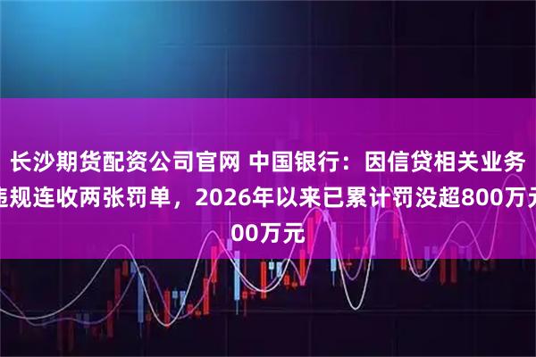 长沙期货配资公司官网 中国银行：因信贷相关业务违规连收两张罚单，2026年以来已累计罚没超800万元