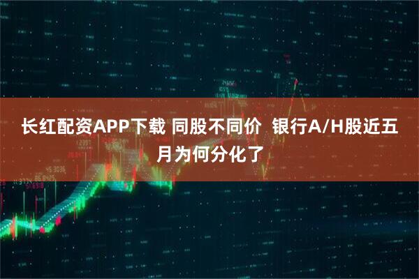 长红配资APP下载 同股不同价  银行A/H股近五月为何分化了