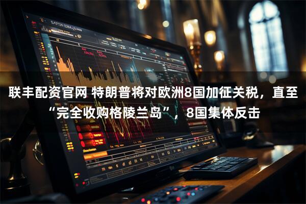联丰配资官网 特朗普将对欧洲8国加征关税，直至“完全收购格陵兰岛”，8国集体反击