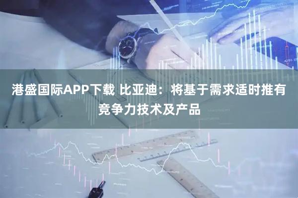 港盛国际APP下载 比亚迪：将基于需求适时推有竞争力技术及产品