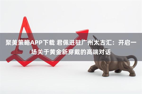 聚美策略APP下载 君佩进驻广州太古汇：开启一场关于黄金新穿戴的高端对话