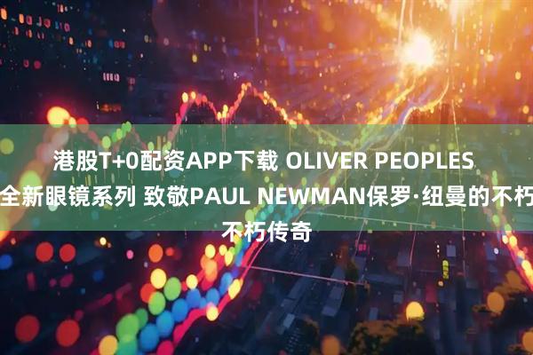 港股T+0配资APP下载 OLIVER PEOPLES 推出全新眼镜系列 致敬PAUL NEWMAN保罗·纽曼的不朽传奇