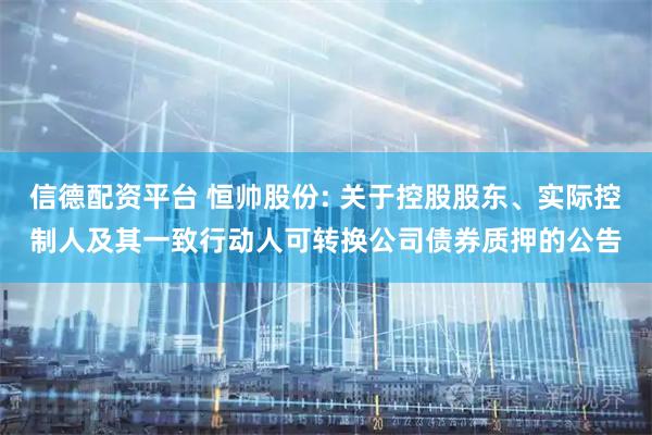 信德配资平台 恒帅股份: 关于控股股东、实际控制人及其一致行动人可转换公司债券质押的公告