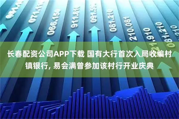 长春配资公司APP下载 国有大行首次入局收编村镇银行, 易会满曾参加该村行开业庆典