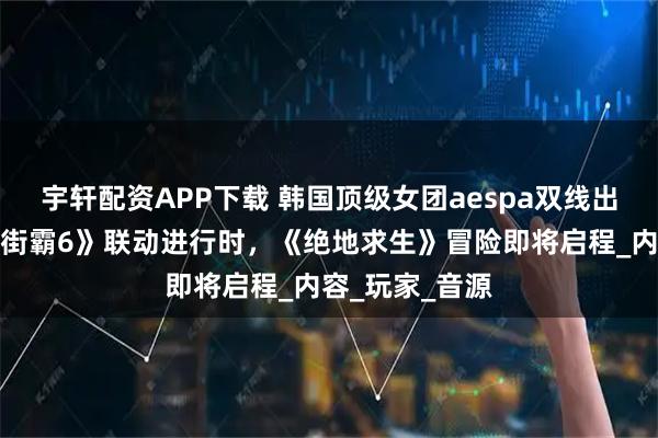 宇轩配资APP下载 韩国顶级女团aespa双线出击游戏圈：《街霸6》联动进行时，《绝地求生》冒险即将启程_内容_玩家_音源