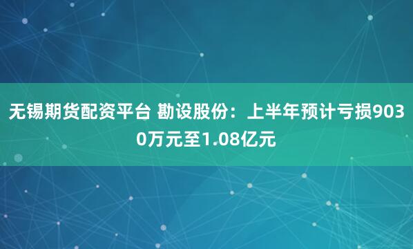 无锡期货配资平台 勘设股份：上半年预计亏损9030万元至1.08亿元