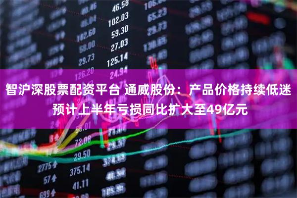 智沪深股票配资平台 通威股份：产品价格持续低迷 预计上半年亏损同比扩大至49亿元
