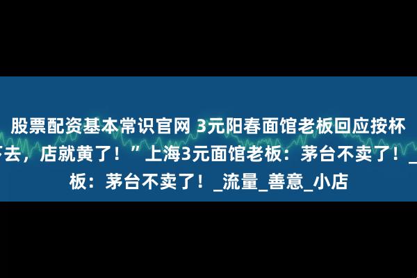 股票配资基本常识官网 3元阳春面馆老板回应按杯卖茅台!“再卖下去,店就黄了!”上海3元面馆老板:茅台不卖了!_流量_善意_小店