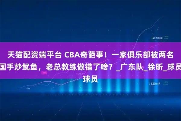天猫配资端平台 CBA奇葩事！一家俱乐部被两名国手炒鱿鱼，老总教练做错了啥？_广东队_徐昕_球员