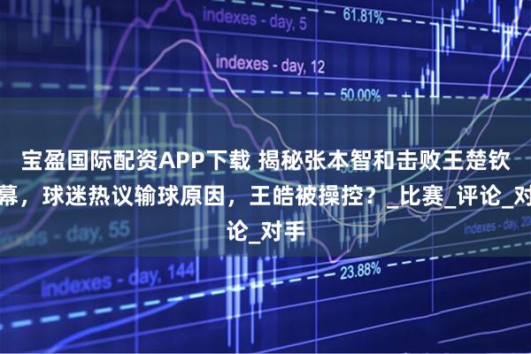 宝盈国际配资APP下载 揭秘张本智和击败王楚钦内幕，球迷热议输球原因，王皓被操控？_比赛_评论_对手
